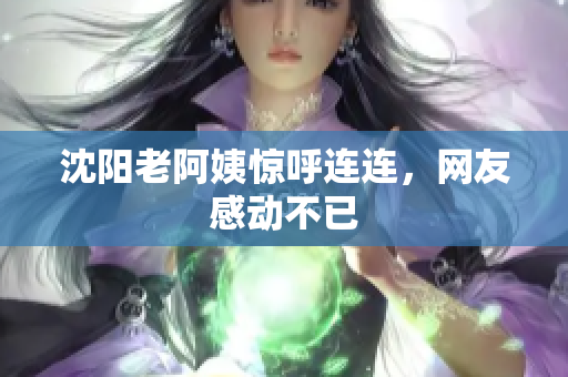 沈阳老阿姨惊呼连连，网友感动不已