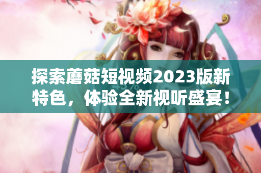 探索蘑菇短视频2023版新特色，体验全新视听盛宴！