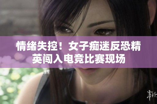 情绪失控！女子痴迷反恐精英闯入电竞比赛现场