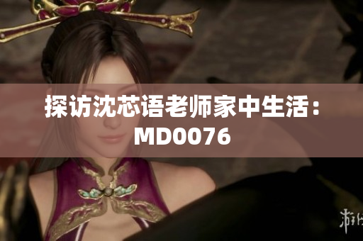 探访沈芯语老师家中生活：MD0076