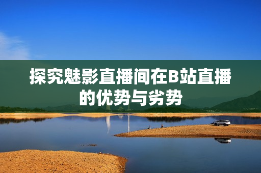 探究魅影直播间在B站直播的优势与劣势