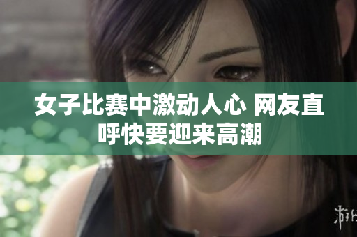 女子比赛中激动人心 网友直呼快要迎来高潮