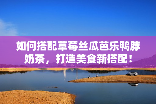 如何搭配草莓丝瓜芭乐鸭脖奶茶，打造美食新搭配！