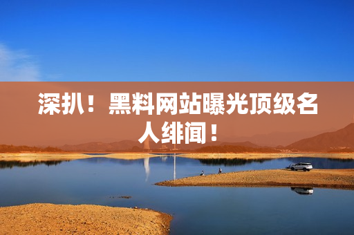 深扒！黑料网站曝光顶级名人绯闻！