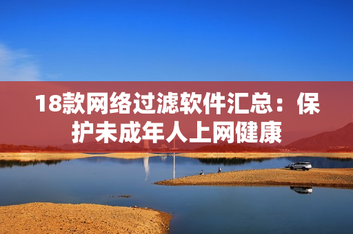 18款网络过滤软件汇总：保护未成年人上网健康