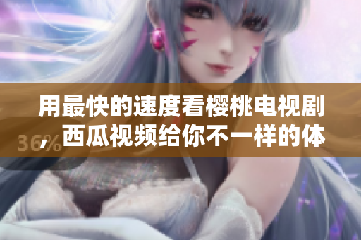 用最快的速度看樱桃电视剧，西瓜视频给你不一样的体验
