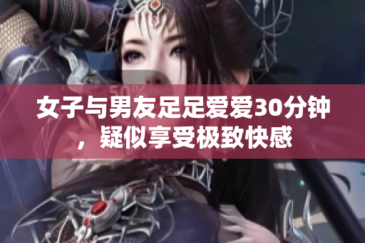 女子与男友足足爱爱30分钟，疑似享受极致快感