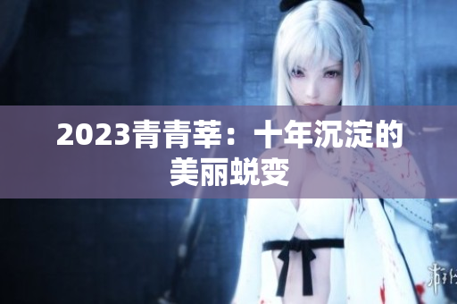 2023青青莘：十年沉淀的美丽蜕变
