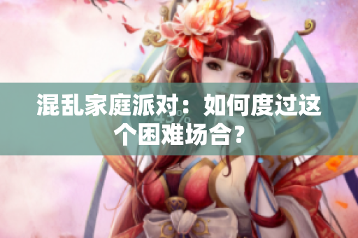 混乱家庭派对：如何度过这个困难场合？