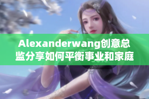 Alexanderwang创意总监分享如何平衡事业和家庭