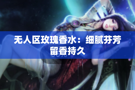 无人区玫瑰香水：细腻芬芳留香持久