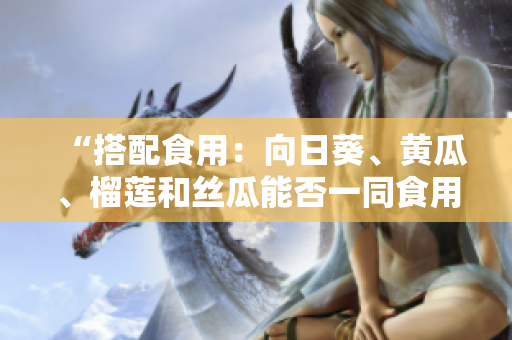 “搭配食用：向日葵、黄瓜、榴莲和丝瓜能否一同食用？”