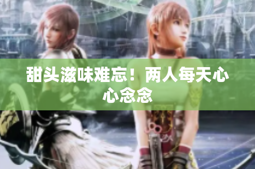 甜头滋味难忘！两人每天心心念念