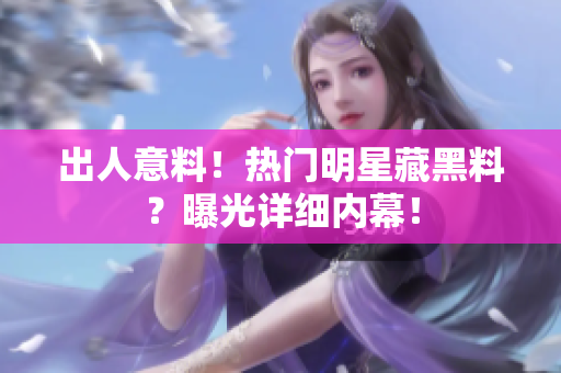 出人意料！热门明星藏黑料？曝光详细内幕！