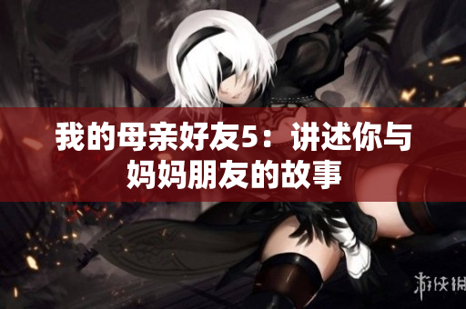 我的母亲好友5：讲述你与妈妈朋友的故事