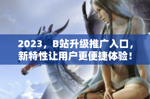 2023，B站升级推广入口，新特性让用户更便捷体验！