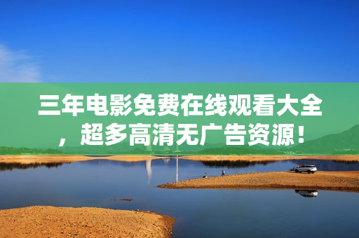 三年电影免费在线观看大全，超多高清无广告资源！