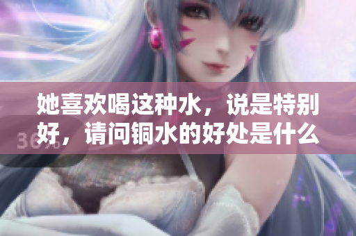 她喜欢喝这种水，说是特别好，请问铜水的好处是什么？