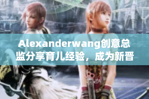 Alexanderwang创意总监分享育儿经验，成为新晋妈妈们的指南