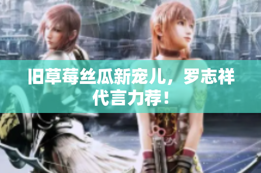 旧草莓丝瓜新宠儿，罗志祥代言力荐！