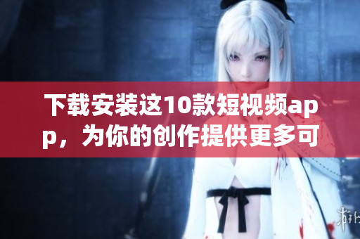 下载安装这10款短视频app，为你的创作提供更多可能！