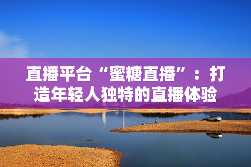 直播平台“蜜糖直播”：打造年轻人独特的直播体验
