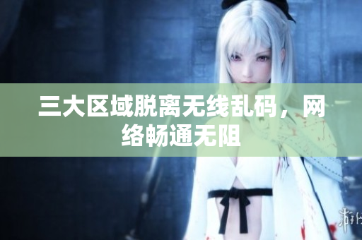 三大区域脱离无线乱码，网络畅通无阻