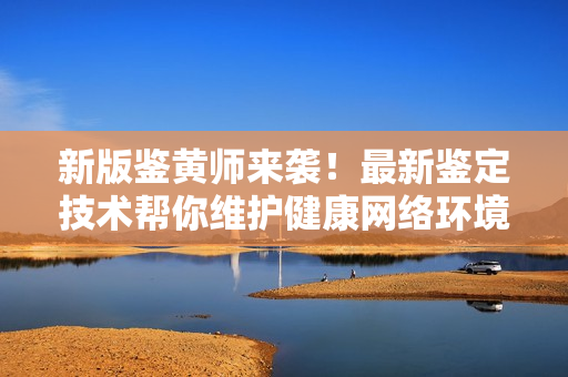 新版鉴黄师来袭！最新鉴定技术帮你维护健康网络环境