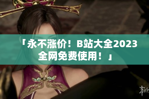 「永不涨价！B站大全2023全网免费使用！」