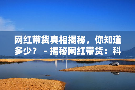 网红带货真相揭秘，你知道多少？ - 揭秘网红带货：科学还是谣言？