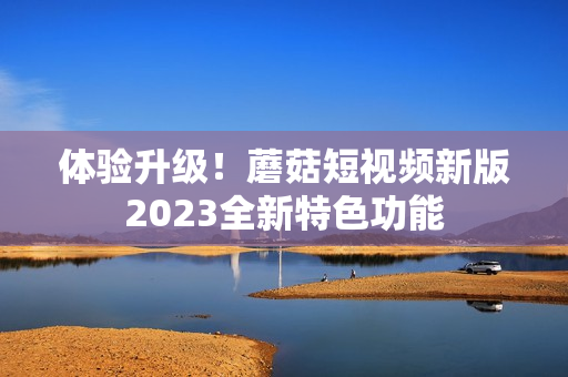 体验升级！蘑菇短视频新版2023全新特色功能