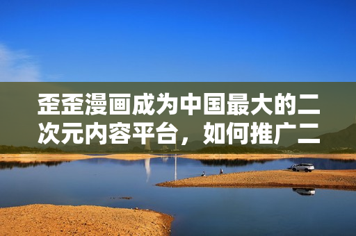 歪歪漫画成为中国最大的二次元内容平台，如何推广二次元文化？