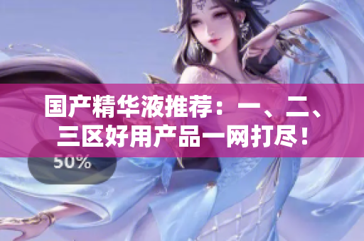 国产精华液推荐：一、二、三区好用产品一网打尽！