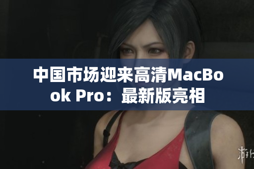 中国市场迎来高清MacBook Pro：最新版亮相