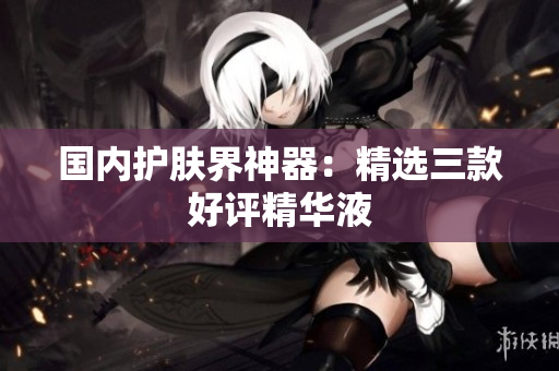 国内护肤界神器：精选三款好评精华液