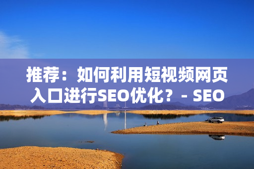 推荐：如何利用短视频网页入口进行SEO优化？- SEO精选