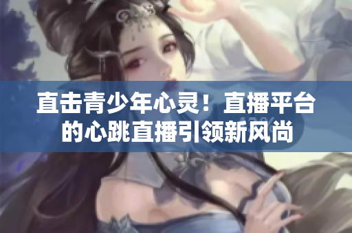 直击青少年心灵！直播平台的心跳直播引领新风尚