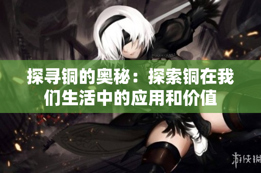 探寻铜的奥秘：探索铜在我们生活中的应用和价值