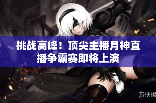 挑战高峰！顶尖主播月神直播争霸赛即将上演