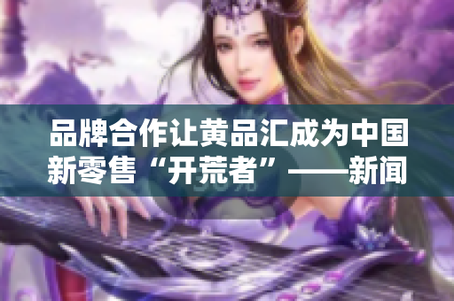 品牌合作让黄品汇成为中国新零售“开荒者”——新闻报道