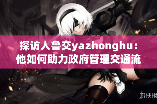 探访人鲁交yazhonghu：他如何助力政府管理交通流量？