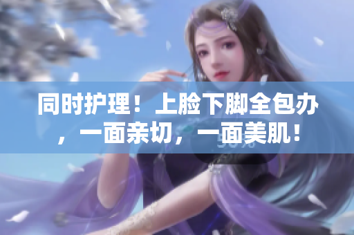 同时护理！上脸下脚全包办，一面亲切，一面美肌！