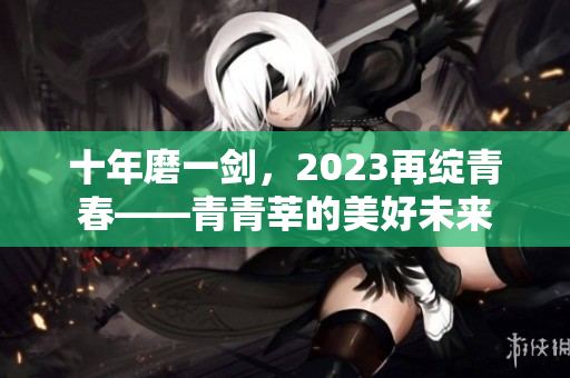 十年磨一剑，2023再绽青春——青青莘的美好未来