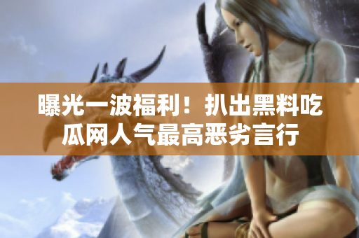 曝光一波福利！扒出黑料吃瓜网人气最高恶劣言行