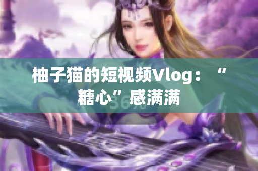 柚子猫的短视频Vlog：“糖心”感满满