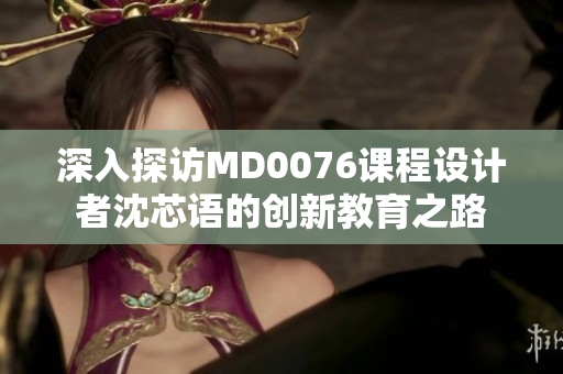深入探访MD0076课程设计者沈芯语的创新教育之路