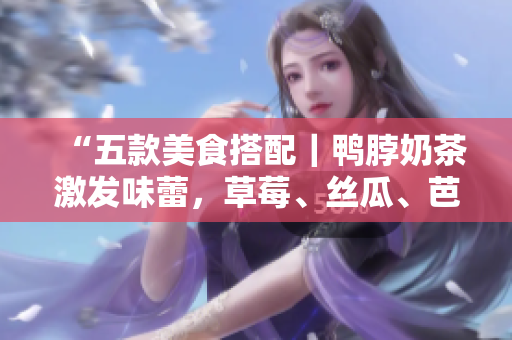 “五款美食搭配｜鸭脖奶茶激发味蕾，草莓、丝瓜、芭乐引领食欲”