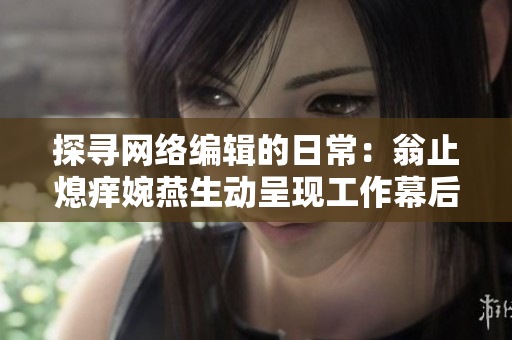探寻网络编辑的日常：翁止熄痒婉燕生动呈现工作幕后