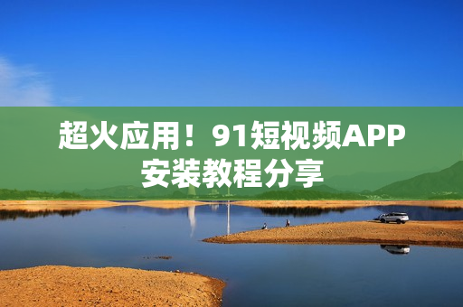 超火应用！91短视频APP安装教程分享