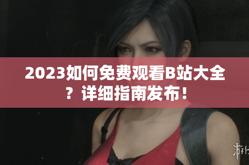 2023如何免费观看B站大全？详细指南发布！